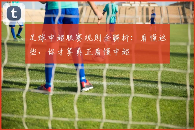 足球中超联赛规则全解析：看懂这些，你才算真正看懂中超