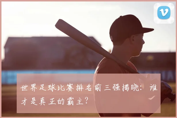 世界足球比赛排名前三强揭晓：谁才是真正的霸主？