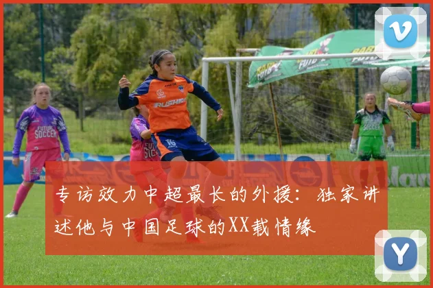 专访效力中超最长的外援：独家讲述他与中国足球的XX载情缘