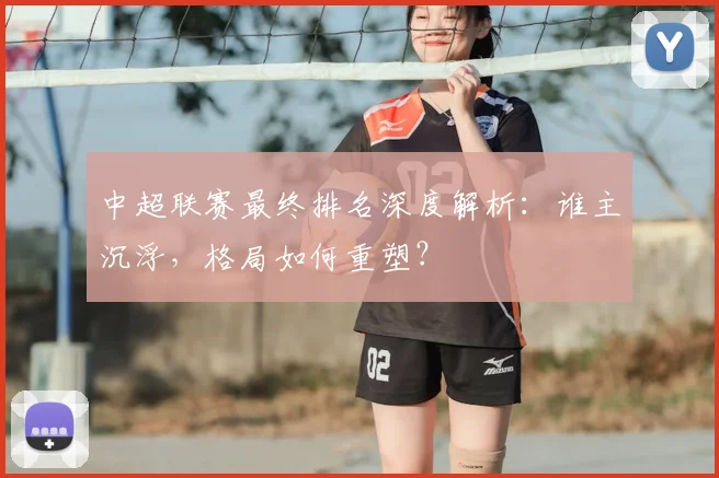 中超联赛最终排名深度解析:谁主沉浮,格局如何重塑?