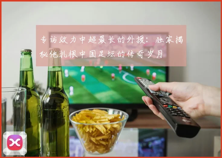 专访效力中超最长的外援：独家揭秘他扎根中国足坛的传奇岁月