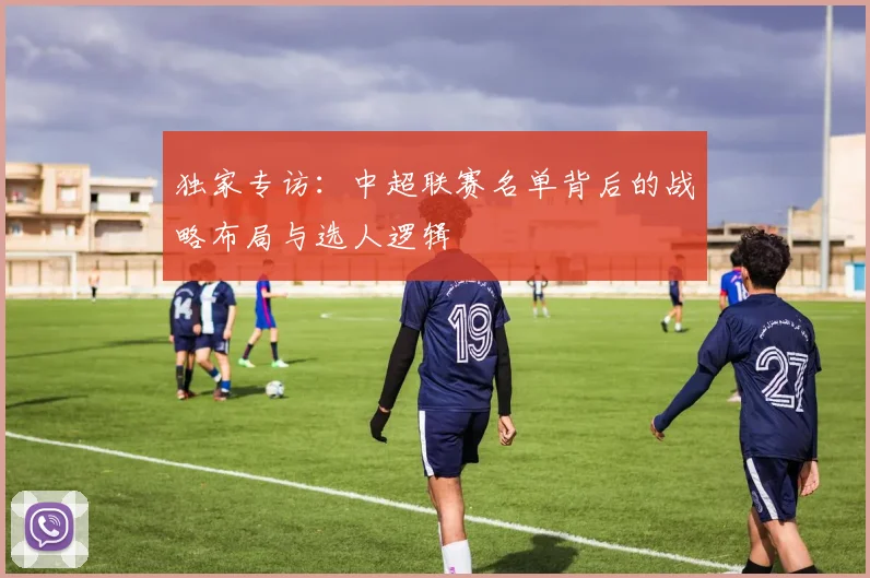 独家专访:中超联赛名单背后的战略布局与选人逻辑