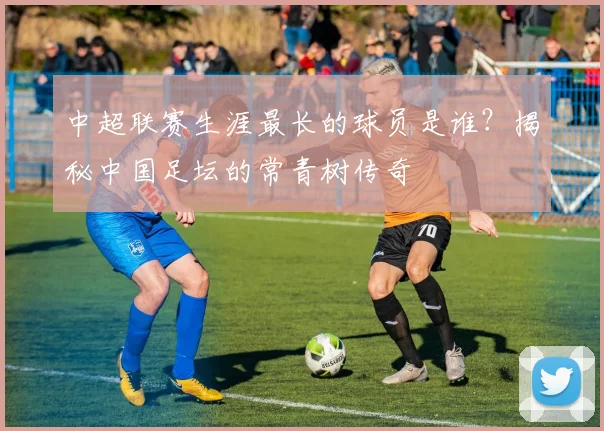 中超联赛生涯最长的球员是谁?揭秘中国足坛的常青树传奇