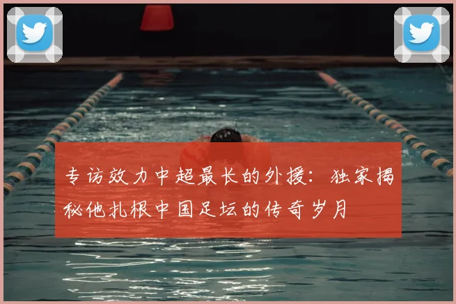专访效力中超最长的外援：独家揭秘他扎根中国足坛的传奇岁月