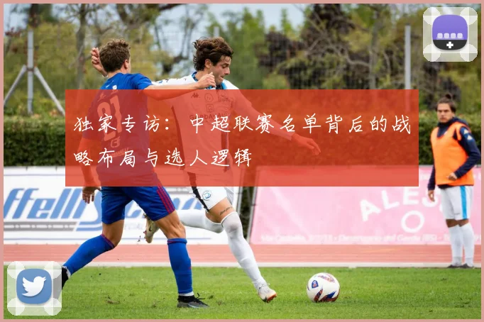 独家专访：中超联赛名单背后的战略布局与选人逻辑