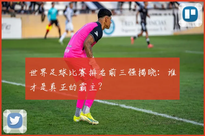 世界足球比赛排名前三强揭晓：谁才是真正的霸主？
